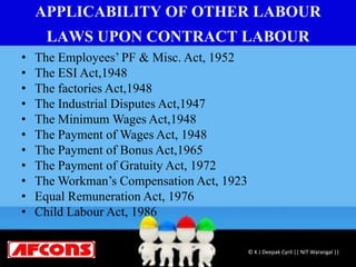 APPLICABILITY OF OTHER LABOUR
LAWS UPON CONTRACT LABOUR
• The Employees’ PF & Misc. Act, 1952
• The ESI Act,1948
• The factories Act,1948
• The Industrial Disputes Act,1947
• The Minimum Wages Act,1948
• The Payment of Wages Act, 1948
• The Payment of Bonus Act,1965
• The Payment of Gratuity Act, 1972
• The Workman’s Compensation Act, 1923
• Equal Remuneration Act, 1976
• Child Labour Act, 1986
© K J Deepak Cyril || NIT Warangal ||
 