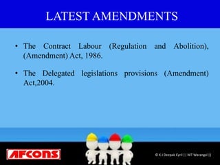 LATEST AMENDMENTS
• The Contract Labour (Regulation and Abolition),
(Amendment) Act, 1986.
• The Delegated legislations provisions (Amendment)
Act,2004.
© K J Deepak Cyril || NIT Warangal ||
 
