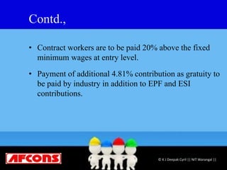 Contd.,
• Contract workers are to be paid 20% above the fixed
minimum wages at entry level.
• Payment of additional 4.81% contribution as gratuity to
be paid by industry in addition to EPF and ESI
contributions.
© K J Deepak Cyril || NIT Warangal ||
 
