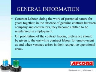GENERAL INFORMATION
• Contract Labour, doing the work of perennial nature for
years together, in the absence of genuine contract between
company and contractors, they become entitled to be
regularized in employment.
• On prohibition of the contract labour, preference should
be given to the erstwhile contract labour for employment
as and when vacancy arises in their respective operational
areas.
© K J Deepak Cyril || NIT Warangal ||
 