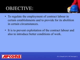 OBJECTIVE:
• To regulate the employment of contract labour in
certain establishments and to provide for its abolition
in certain circumstances.
• It is to prevent exploitation of the contract labour and
also to introduce better conditions of work.
© K J Deepak Cyril || NIT Warangal ||
 