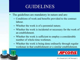 GUIDELINES
• The guidelines are mandatory in nature and are:
– Conditions of work and benefits provided to the contract
labour.
– Whether the work is of a perennial nature.
– Whether the work is incidental or necessary for the work of
an establishment.
– Whether the work is sufficient to employ a considerable
number of whole-time workmen.
– Whether the work is being done ordinarily through regular
workman in that establishment or a similar establishment.
© K J Deepak Cyril || NIT Warangal ||
 