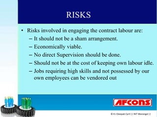 RISKS
• Risks involved in engaging the contract labour are:
– It should not be a sham arrangement.
– Economically viable.
– No direct Supervision should be done.
– Should not be at the cost of keeping own labour idle.
– Jobs requiring high skills and not possessed by our
own employees can be vendored out
© K J Deepak Cyril || NIT Warangal ||
 