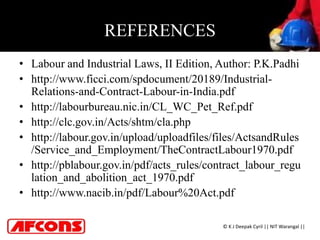 REFERENCES
• Labour and Industrial Laws, II Edition, Author: P.K.Padhi
• http://www.ficci.com/spdocument/20189/Industrial-
Relations-and-Contract-Labour-in-India.pdf
• http://labourbureau.nic.in/CL_WC_Pet_Ref.pdf
• http://clc.gov.in/Acts/shtm/cla.php
• http://labour.gov.in/upload/uploadfiles/files/ActsandRules
/Service_and_Employment/TheContractLabour1970.pdf
• http://pblabour.gov.in/pdf/acts_rules/contract_labour_regu
lation_and_abolition_act_1970.pdf
• http://www.nacib.in/pdf/Labour%20Act.pdf
© K J Deepak Cyril || NIT Warangal ||
 