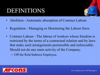DEFINITIONS
• Abolition - Automatic absorption of Contract Labour.
• Regulation - Managing or Monitoring the Labour force
• Contract Labour - The labour of workers whose freedom is
restricted by the terms of a contractual relation and by laws
that make such arrangements permissible and enforceable.
Should not do any main activity of the Company.
– Off the Role/Indirect Employee.
© K J Deepak Cyril || NIT Warangal ||
 