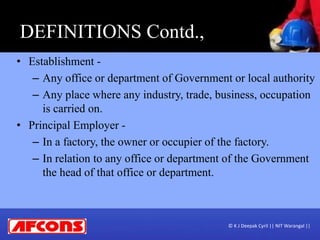 • Establishment -
– Any office or department of Government or local authority
– Any place where any industry, trade, business, occupation
is carried on.
• Principal Employer -
– In a factory, the owner or occupier of the factory.
– In relation to any office or department of the Government
the head of that office or department.
DEFINITIONS Contd.,
© K J Deepak Cyril || NIT Warangal ||
 
