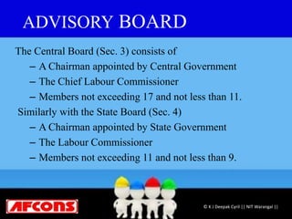 ADVISORY BOARD
The Central Board (Sec. 3) consists of
– A Chairman appointed by Central Government
– The Chief Labour Commissioner
– Members not exceeding 17 and not less than 11.
Similarly with the State Board (Sec. 4)
– A Chairman appointed by State Government
– The Labour Commissioner
– Members not exceeding 11 and not less than 9.
© K J Deepak Cyril || NIT Warangal ||
 