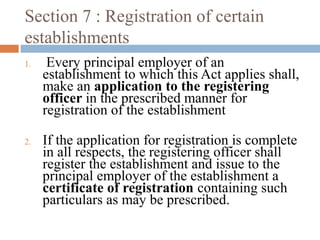 Section 7 : Registration of certain
establishments
1.

2.

Every principal employer of an
establishment to which this Act applies shall,
make an application to the registering
officer in the prescribed manner for
registration of the establishment
If the application for registration is complete
in all respects, the registering officer shall
register the establishment and issue to the
principal employer of the establishment a
certificate of registration containing such
particulars as may be prescribed.

 
