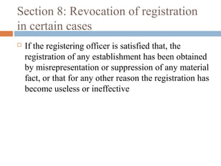 Section 8: Revocation of registration
in certain cases


If the registering officer is satisfied that, the
registration of any establishment has been obtained
by misrepresentation or suppression of any material
fact, or that for any other reason the registration has
become useless or ineffective

 