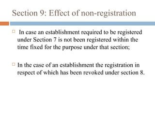 Section 9: Effect of non-registration


In case an establishment required to be registered
under Section 7 is not been registered within the
time fixed for the purpose under that section;



In the case of an establishment the registration in
respect of which has been revoked under section 8.

 