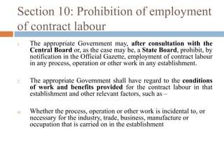 Section 10: Prohibition of employment
of contract labour
1.

2.

a)

The appropriate Government may, after consultation with the
Central Board or, as the case may be, a State Board, prohibit, by
notification in the Official Gazette, employment of contract labour
in any process, operation or other work in any establishment.
The appropriate Government shall have regard to the conditions
of work and benefits provided for the contract labour in that
establishment and other relevant factors, such as –
Whether the process, operation or other work is incidental to, or
necessary for the industry, trade, business, manufacture or
occupation that is carried on in the establishment

 