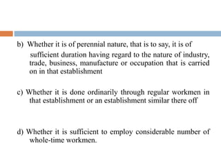 b) Whether it is of perennial nature, that is to say, it is of
sufficient duration having regard to the nature of industry,
trade, business, manufacture or occupation that is carried
on in that establishment
c) Whether it is done ordinarily through regular workmen in
that establishment or an establishment similar there off

d) Whether it is sufficient to employ considerable number of
whole-time workmen.

 