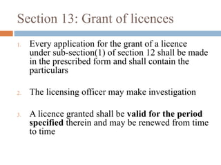 Section 13: Grant of licences
1.

2.

3.

Every application for the grant of a licence
under sub-section(1) of section 12 shall be made
in the prescribed form and shall contain the
particulars
The licensing officer may make investigation
A licence granted shall be valid for the period
specified therein and may be renewed from time
to time

 