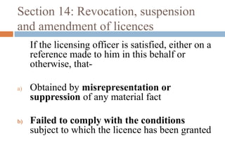 Section 14: Revocation, suspension
and amendment of licences
If the licensing officer is satisfied, either on a
reference made to him in this behalf or
otherwise, thata)

b)

Obtained by misrepresentation or
suppression of any material fact
Failed to comply with the conditions
subject to which the licence has been granted

 