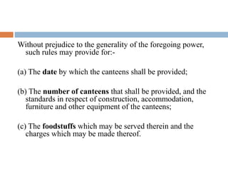 Without prejudice to the generality of the foregoing power,
such rules may provide for:(a) The date by which the canteens shall be provided;
(b) The number of canteens that shall be provided, and the
standards in respect of construction, accommodation,
furniture and other equipment of the canteens;
(c) The foodstuffs which may be served therein and the
charges which may be made thereof.

 