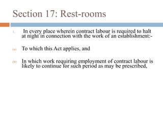 Section 17: Rest-rooms
1.

In every place wherein contract labour is required to halt
at night in connection with the work of an establishment:-

(a)

To which this Act applies, and

(b)

In which work requiring employment of contract labour is
likely to continue for such period as may be prescribed,

 