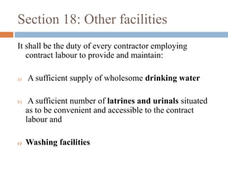 Section 18: Other facilities
It shall be the duty of every contractor employing
contract labour to provide and maintain:
a)

b)

c)

A sufficient supply of wholesome drinking water
A sufficient number of latrines and urinals situated
as to be convenient and accessible to the contract
labour and
Washing facilities

 