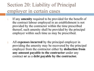 Section 20: Liability of Principal
employer in certain cases
1.

2.

If any amenity required to be provided for the benefit of
the contract labour employed in an establishment is not
provided by the contractor within the time prescribed
thereof, such amenity shall be provided by the principal
employer within such time as may be prescribed.
All expenses incurred by the principal employer in
providing the amenity may be recovered by the principal
employer from the contractor either by deduction from
any amount payable to the contractor under any
contract or as a debt payable by the contractor.

 