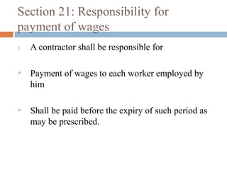 Section 21: Responsibility for
payment of wages
1.

A contractor shall be responsible for



Payment of wages to each worker employed by
him



Shall be paid before the expiry of such period as
may be prescribed.

 
