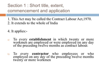 Section 1 : Short title, extent,
commencement and application
1. This Act may be called the Contract Labour Act,1970.
2. It extends to the whole of India
4. It applies:a)

b)

To every establishment in which twenty or more
workmen are employed or were employed on any day
of the preceding twelve months as contract labour.
To every contractor who employees or who
employed on any day of the preceding twelve months
twenty or more workmen

 