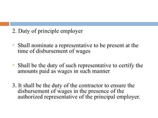 2. Duty of principle employer


Shall nominate a representative to be present at the
time of disbursement of wages



Shall be the duty of such representative to certify the
amounts paid as wages in such manner

3. It shall be the duty of the contractor to ensure the
disbursement of wages in the presence of the
authorized representative of the principal employer.

 