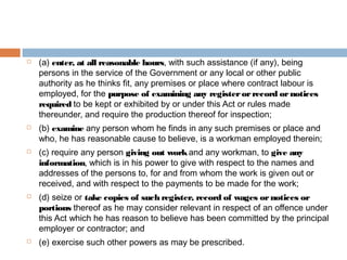









(a) enter, at all reasonable hours, with such assistance (if any), being
persons in the service of the Government or any local or other public
authority as he thinks fit, any premises or place where contract labour is
employed, for the purpose of examining any register or record or notices
required to be kept or exhibited by or under this Act or rules made
thereunder, and require the production thereof for inspection;
(b) examine any person whom he finds in any such premises or place and
who, he has reasonable cause to believe, is a workman employed therein;
(c) require any person giving out work and any workman, to give any
information, which is in his power to give with respect to the names and
addresses of the persons to, for and from whom the work is given out or
received, and with respect to the payments to be made for the work;
(d) seize or take copies of such register, record of wages or notices or
portions thereof as he may consider relevant in respect of an offence under
this Act which he has reason to believe has been committed by the principal
employer or contractor; and
(e) exercise such other powers as may be prescribed.

 