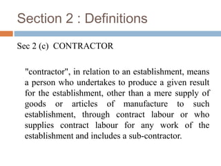 Section 2 : Definitions
Sec 2 (c) CONTRACTOR
"contractor", in relation to an establishment, means
a person who undertakes to produce a given result
for the establishment, other than a mere supply of
goods or articles of manufacture to such
establishment, through contract labour or who
supplies contract labour for any work of the
establishment and includes a sub-contractor.

 