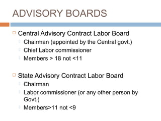 ADVISORY BOARDS


Central Advisory Contract Labor Board






Chairman (appointed by the Central govt.)
Chief Labor commissioner
Members > 18 not <11

State Advisory Contract Labor Board





Chairman
Labor commissioner (or any other person by
Govt.)
Members>11 not <9

 