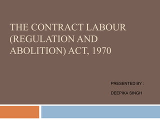 THE CONTRACT LABOUR
(REGULATION AND
ABOLITION) ACT, 1970

PRESENTED BY :
DEEPIKA SINGH

 