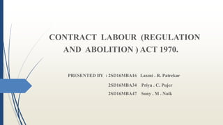 CONTRACT LABOUR (REGULATION
AND ABOLITION ) ACT 1970.
PRESENTED BY : 2SD16MBA16 Laxmi . R. Patrekar
2SD16MBA34 Priya . C. Pujer
2SD16MBA47 Sony . M . Naik
 