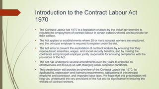 Introduction to the Contract Labour Act
1970
• The Contract Labour Act 1970 is a legislation enacted by the Indian government to
regulate the employment of contract labour in certain establishments and to provide for
their welfare.
• The Act applies to establishments where 20 or more contract workers are employed,
and the principal employer is required to register under the Act.
• The Act aims to prevent the exploitation of contract workers by ensuring that they
receive basic amenities, wages, and social security benefits, and by making the
contractor and principal employer jointly responsible for ensuring compliance with the
provisions of the Act.
• The Act has undergone several amendments over the years to enhance its
effectiveness and to keep up with changing socio-economic conditions.
• This presentation will provide an overview of the Contract Labour Act 1970, its
applicability, registration and licensing requirements, obligations of the principal
employer and contractor, and important case laws. We hope that this presentation will
help you understand the key provisions of the Act and its significance in ensuring the
welfare of contract workers.
 