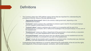 Definitions
• The Contract Labour Act 1970 defines various terms that are important for understanding the
provisions of the Act. Some of the key definitions are:
• "Appropriate Government" refers to the central or state government, depending on the
establishment's location.
• "Contractor" means a person who undertakes to produce a given result for the principal employer,
and who supplies contract labour for the same.
• "Contract Labour" means a workman who is hired in or in connection with the work of an
establishment by a contractor, with or without the knowledge of the principal employer, for any work of
the establishment.
• "Establishment" means any office or department of the government, a local authority, a corporation
or a company, or any other establishment to which the Act applies.
• "Principal Employer" means the person who has ultimate control over the establishment and who
engages the services of a contractor for any work of the establishment.
• "Wages" include all remuneration paid or payable to a contract worker, including basic pay, dearness
allowance, and other allowances, but exclude bonus and gratuity.
• Understanding these definitions is crucial for determining the applicability of the Act and the rights
and obligations of the principal employer, contractor, and contract workers.
 
