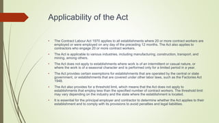 Applicability of the Act
• The Contract Labour Act 1970 applies to all establishments where 20 or more contract workers are
employed or were employed on any day of the preceding 12 months. The Act also applies to
contractors who engage 20 or more contract workers.
• The Act is applicable to various industries, including manufacturing, construction, transport, and
mining, among others.
• The Act does not apply to establishments where work is of an intermittent or casual nature, or
where the work is of a seasonal character and is performed only for a limited period in a year.
• The Act provides certain exemptions for establishments that are operated by the central or state
government, or establishments that are covered under other labor laws, such as the Factories Act
1948.
• The Act also provides for a threshold limit, which means that the Act does not apply to
establishments that employ less than the specified number of contract workers. The threshold limit
may vary depending on the industry and the state where the establishment is located.
• It is essential for the principal employer and contractor to determine whether the Act applies to their
establishment and to comply with its provisions to avoid penalties and legal liabilities.
 