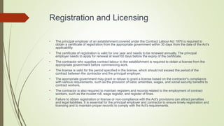 Registration and Licensing
• The principal employer of an establishment covered under the Contract Labour Act 1970 is required to
obtain a certificate of registration from the appropriate government within 30 days from the date of the Act's
applicability.
• The certificate of registration is valid for one year and needs to be renewed annually. The principal
employer needs to apply for renewal at least 60 days before the expiry of the certificate.
• The contractor who supplies contract labour to the establishment is required to obtain a license from the
appropriate government before commencing work.
• The license is valid for the period specified in the license, which should not exceed the period of the
contract between the contractor and the principal employer.
• The appropriate government may grant or refuse to grant a license based on the contractor's compliance
with various requirements, such as the provision of basic amenities, wages, and social security benefits to
contract workers.
• The contractor is also required to maintain registers and records related to the employment of contract
workers, such as the muster roll, wage register, and register of fines.
• Failure to obtain registration or license or non-compliance with the Act's provisions can attract penalties
and legal liabilities. It is essential for the principal employer and contractor to ensure timely registration and
licensing and to maintain proper records to comply with the Act's requirements.
 