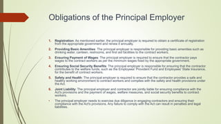 Obligations of the Principal Employer
1. Registration: As mentioned earlier, the principal employer is required to obtain a certificate of registration
from the appropriate government and renew it annually.
2. Providing Basic Amenities: The principal employer is responsible for providing basic amenities such as
drinking water, canteen, restrooms, and first aid facilities to the contract workers.
3. Ensuring Payment of Wages: The principal employer is required to ensure that the contractor pays
wages to the contract workers as per the minimum wages fixed by the appropriate government.
4. Ensuring Social Security Benefits: The principal employer is responsible for ensuring that the contractor
contributes to the welfare funds, such as the Employees' Provident Fund and Employees' State Insurance,
for the benefit of contract workers.
5. Safety and Health: The principal employer is required to ensure that the contractor provides a safe and
healthy working environment to contract workers and complies with the safety and health provisions under
the Act.
6. Joint Liability: The principal employer and contractor are jointly liable for ensuring compliance with the
Act's provisions and the payment of wages, welfare measures, and social security benefits to contract
workers.
• The principal employer needs to exercise due diligence in engaging contractors and ensuring their
compliance with the Act's provisions. Any failure to comply with the Act can result in penalties and legal
liabilities.
 