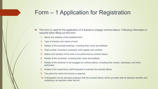 Form – 1 Application for Registration
 This form is used for the application of a license to engage contract labour. Following information is
required when filling out this form:
1. Name and address of the establishment
2. Type of industry and nature of work
3. Details of the principal employer, including their name and address
4. Total number of workers employed, both regular and contract
5. Nature and duration of the work to be performed by contract labour
6. Details of the contractor, including their name and address
7. Details of the workmen to be engaged as contract labour, including their names, addresses, and other
particulars
8. Details of the supervisory staff employed to oversee the contract labour
9. The period for which the license is required
10. A declaration by the principal employer that the contract labour will be provided with all statutory benefits and
protections as required under the Act.
 