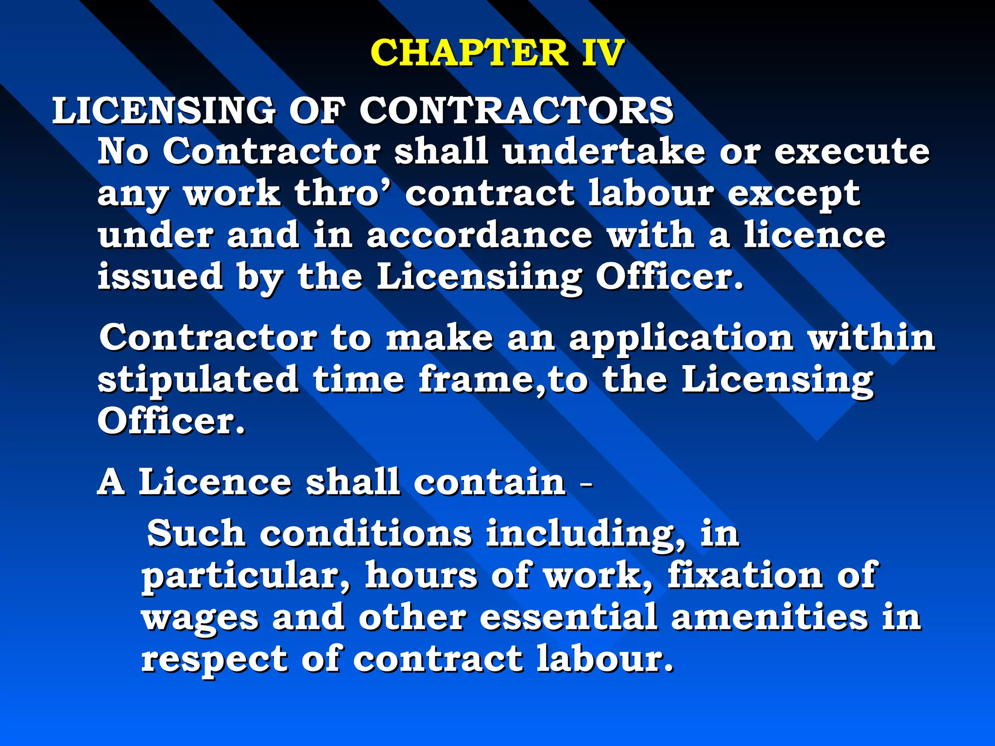 CCHHAAPPTTEERR IIVV 
LLIICCEENNSSIINNGG OOFF CCOONNTTRRAACCTTOORRSS 
NNoo CCoonnttrraaccttoorr sshhaallll uunnddeerrttaakkee oorr eexxeeccuuttee 
aannyy wwoorrkk tthhrroo’’ ccoonnttrraacctt llaabboouurr eexxcceepptt 
uunnddeerr aanndd iinn aaccccoorrddaannccee wwiitthh aa lliicceennccee 
iissssuueedd bbyy tthhee LLiicceennssiiiinngg OOffffiicceerr.. 
CCoonnttrraaccttoorr ttoo mmaakkee aann aapppplliiccaattiioonn wwiitthhiinn 
ssttiippuullaatteedd ttiimmee ffrraammee,,ttoo tthhee LLiicceennssiinngg 
OOffffiicceerr.. 
AA LLiicceennccee sshhaallll ccoonnttaaiinn -- 
SSuucchh ccoonnddiittiioonnss iinncclluuddiinngg,, iinn 
ppaarrttiiccuullaarr,, hhoouurrss ooff wwoorrkk,, ffiixxaattiioonn ooff 
wwaaggeess aanndd ootthheerr eesssseennttiiaall aammeenniittiieess iinn 
rreessppeecctt ooff ccoonnttrraacctt llaabboouurr.. 
 