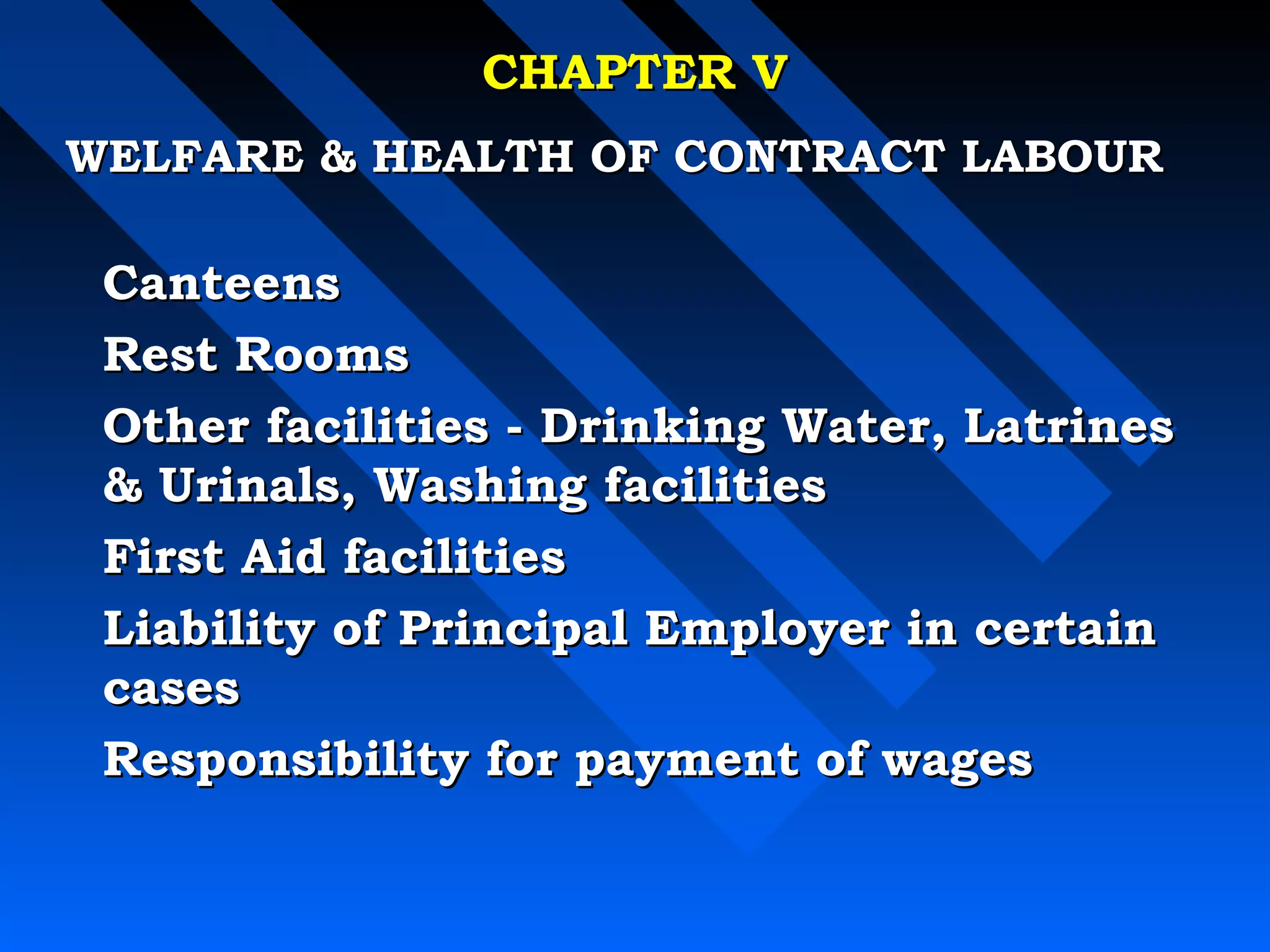 CCHHAAPPTTEERR VV 
WWEELLFFAARREE  HHEEAALLTTHH OOFF CCOONNTTRRAACCTT LLAABBOOUURR 
CCaanntteeeennss 
RReesstt RRoooommss 
OOtthheerr ffaacciilliittiieess -- DDrriinnkkiinngg WWaatteerr,, LLaattrriinneess 
 UUrriinnaallss,, WWaasshhiinngg ffaacciilliittiieess 
FFiirrsstt AAiidd ffaacciilliittiieess 
LLiiaabbiilliittyy ooff PPrriinncciippaall EEmmppllooyyeerr iinn cceerrttaaiinn 
ccaasseess 
RReessppoonnssiibbiilliittyy ffoorr ppaayymmeenntt ooff wwaaggeess 
 