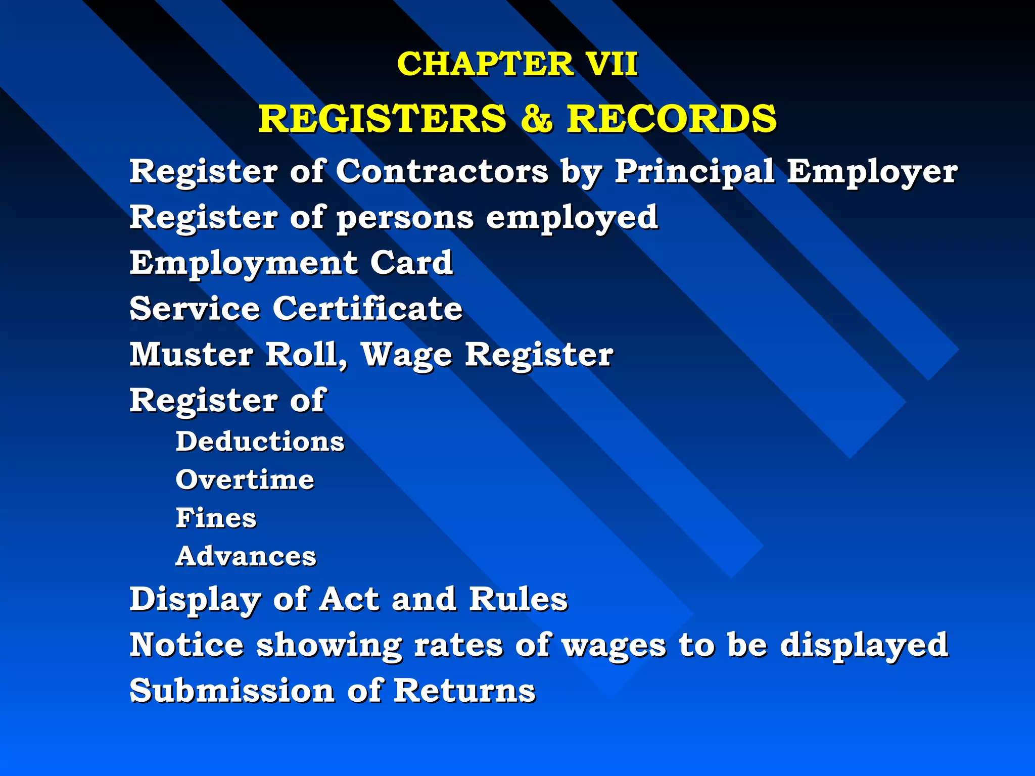 CCHHAAPPTTEERR VVIIII 
RREEGGIISSTTEERRSS  RREECCOORRDDSS 
RReeggiisstteerr ooff CCoonnttrraaccttoorrss bbyy PPrriinncciippaall EEmmppllooyyeerr 
RReeggiisstteerr ooff ppeerrssoonnss eemmppllooyyeedd 
EEmmppllooyymmeenntt CCaarrdd 
SSeerrvviiccee CCeerrttiiffiiccaattee 
MMuusstteerr RRoollll,, WWaaggee RReeggiisstteerr 
RReeggiisstteerr ooff 
DDeedduuccttiioonnss 
OOvveerrttiimmee 
FFiinneess 
AAddvvaanncceess 
DDiissppllaayy ooff AAcctt aanndd RRuulleess 
NNoottiiccee sshhoowwiinngg rraatteess ooff wwaaggeess ttoo bbee ddiissppllaayyeedd 
SSuubbmmiissssiioonn ooff RReettuurrnnss 
 
