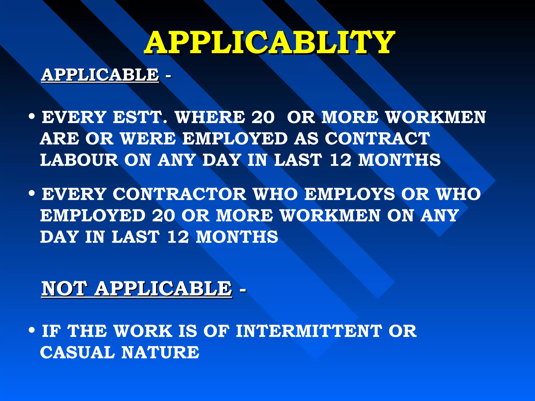 AAPPPPLLIICCAABBLLIITTYY 
AAPPPPLLIICCAABBLLEE -- 
• EVERY ESTT. WHERE 20 OR MORE WORKMEN 
ARE OR WERE EMPLOYED AS CONTRACT 
LABOUR ON ANY DAY IN LAST 12 MONTHS 
• EVERY CONTRACTOR WHO EMPLOYS OR WHO 
EMPLOYED 20 OR MORE WORKMEN ON ANY 
DAY IN LAST 12 MONTHS 
NNOOTT AAPPPPLLIICCAABBLLEE -- 
• IF THE WORK IS OF INTERMITTENT OR 
CASUAL NATURE 
 