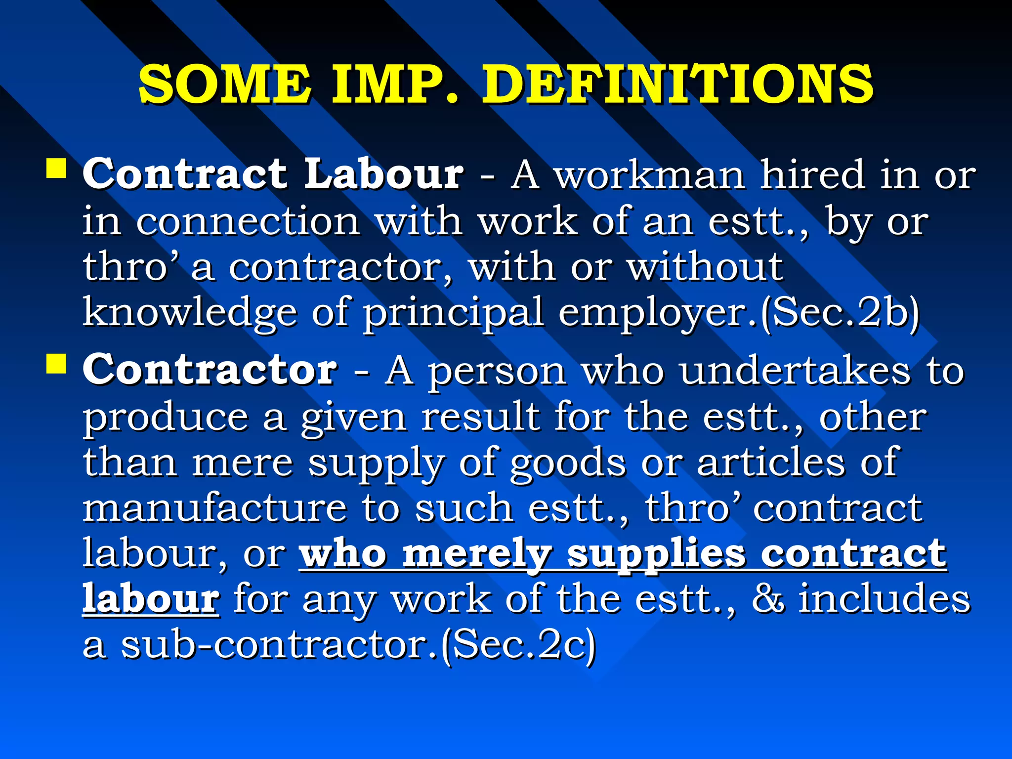 SSOOMMEE IIMMPP.. DDEEFFIINNIITTIIOONNSS 
 CCoonnttrraacctt LLaabboouurr -- AA wwoorrkkmmaann hhiirreedd iinn oorr 
iinn ccoonnnneeccttiioonn wwiitthh wwoorrkk ooff aann eesstttt..,, bbyy oorr 
tthhrroo’’ aa ccoonnttrraaccttoorr,, wwiitthh oorr wwiitthhoouutt 
kknnoowwlleeddggee ooff pprriinncciippaall eemmppllooyyeerr..((SSeecc..22bb)) 
 CCoonnttrraaccttoorr -- AA ppeerrssoonn wwhhoo uunnddeerrttaakkeess ttoo 
pprroodduuccee aa ggiivveenn rreessuulltt ffoorr tthhee eesstttt..,, ootthheerr 
tthhaann mmeerree ssuuppppllyy ooff ggooooddss oorr aarrttiicclleess ooff 
mmaannuuffaaccttuurree ttoo ssuucchh eesstttt..,, tthhrroo’’ ccoonnttrraacctt 
llaabboouurr,, oorr wwhhoo mmeerreellyy ssuupppplliieess ccoonnttrraacctt 
llaabboouurr ffoorr aannyy wwoorrkk ooff tthhee eesstttt..,,  iinncclluuddeess 
aa ssuubb--ccoonnttrraaccttoorr..((SSeecc..22cc)) 
 