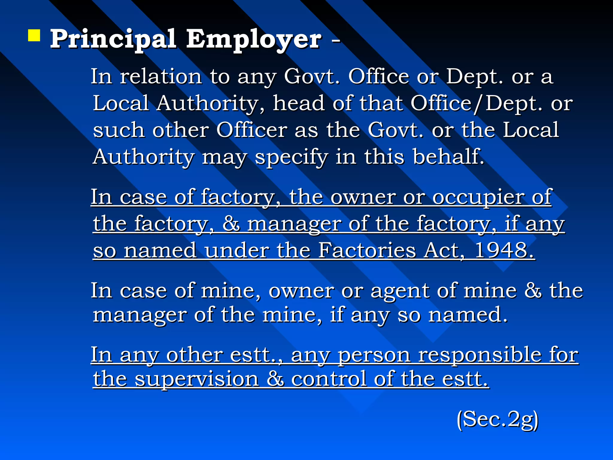  PPrriinncciippaall EEmmppllooyyeerr -- 
 IInn rreellaattiioonn ttoo aannyy GGoovvtt.. OOffffiiccee oorr DDeepptt.. oorr aa 
LLooccaall AAuutthhoorriittyy,, hheeaadd ooff tthhaatt OOffffiiccee//DDeepptt.. oorr 
ssuucchh ootthheerr OOffffiicceerr aass tthhee GGoovvtt.. oorr tthhee LLooccaall 
AAuutthhoorriittyy mmaayy ssppeecciiffyy iinn tthhiiss bbeehhaallff.. 
 IInn ccaassee ooff ffaaccttoorryy,, tthhee oowwnneerr oorr ooccccuuppiieerr ooff 
tthhee ffaaccttoorryy,,  mmaannaaggeerr ooff tthhee ffaaccttoorryy,, iiff aannyy 
ssoo nnaammeedd uunnddeerr tthhee FFaaccttoorriieess AAcctt,, 11994488.. 
 IInn ccaassee ooff mmiinnee,, oowwnneerr oorr aaggeenntt ooff mmiinnee  tthhee 
mmaannaaggeerr ooff tthhee mmiinnee,, iiff aannyy ssoo nnaammeedd.. 
 IInn aannyy ootthheerr eesstttt..,, aannyy ppeerrssoonn rreessppoonnssiibbllee ffoorr 
tthhee ssuuppeerrvviissiioonn  ccoonnttrrooll ooff tthhee eesstttt.. 
((SSeecc..22gg)) 
 