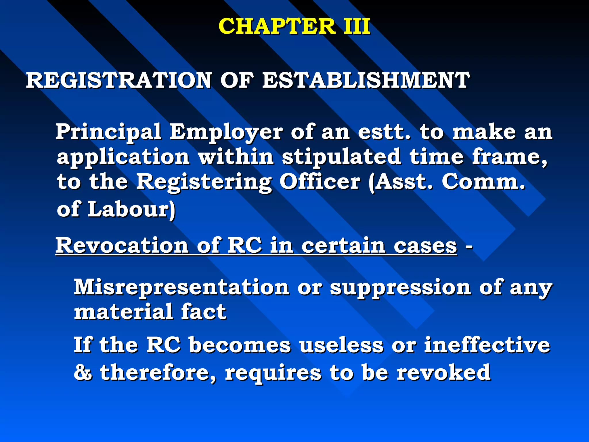 CCHHAAPPTTEERR IIIIII 
RREEGGIISSTTRRAATTIIOONN OOFF EESSTTAABBLLIISSHHMMEENNTT 
 PPrriinncciippaall EEmmppllooyyeerr ooff aann eesstttt.. ttoo mmaakkee aann 
aapppplliiccaattiioonn wwiitthhiinn ssttiippuullaatteedd ttiimmee ffrraammee,, 
ttoo tthhee RReeggiisstteerriinngg OOffffiicceerr ((AAsssstt.. CCoommmm.. 
ooff LLaabboouurr)) 
 RReevvooccaattiioonn ooff RRCC iinn cceerrttaaiinn ccaasseess -- 
MMiissrreepprreesseennttaattiioonn oorr ssuupppprreessssiioonn ooff aannyy 
mmaatteerriiaall ffaacctt 
IIff tthhee RRCC bbeeccoommeess uusseelleessss oorr iinneeffffeeccttiivvee 
 tthheerreeffoorree,, rreeqquuiirreess ttoo bbee rreevvookkeedd 
 