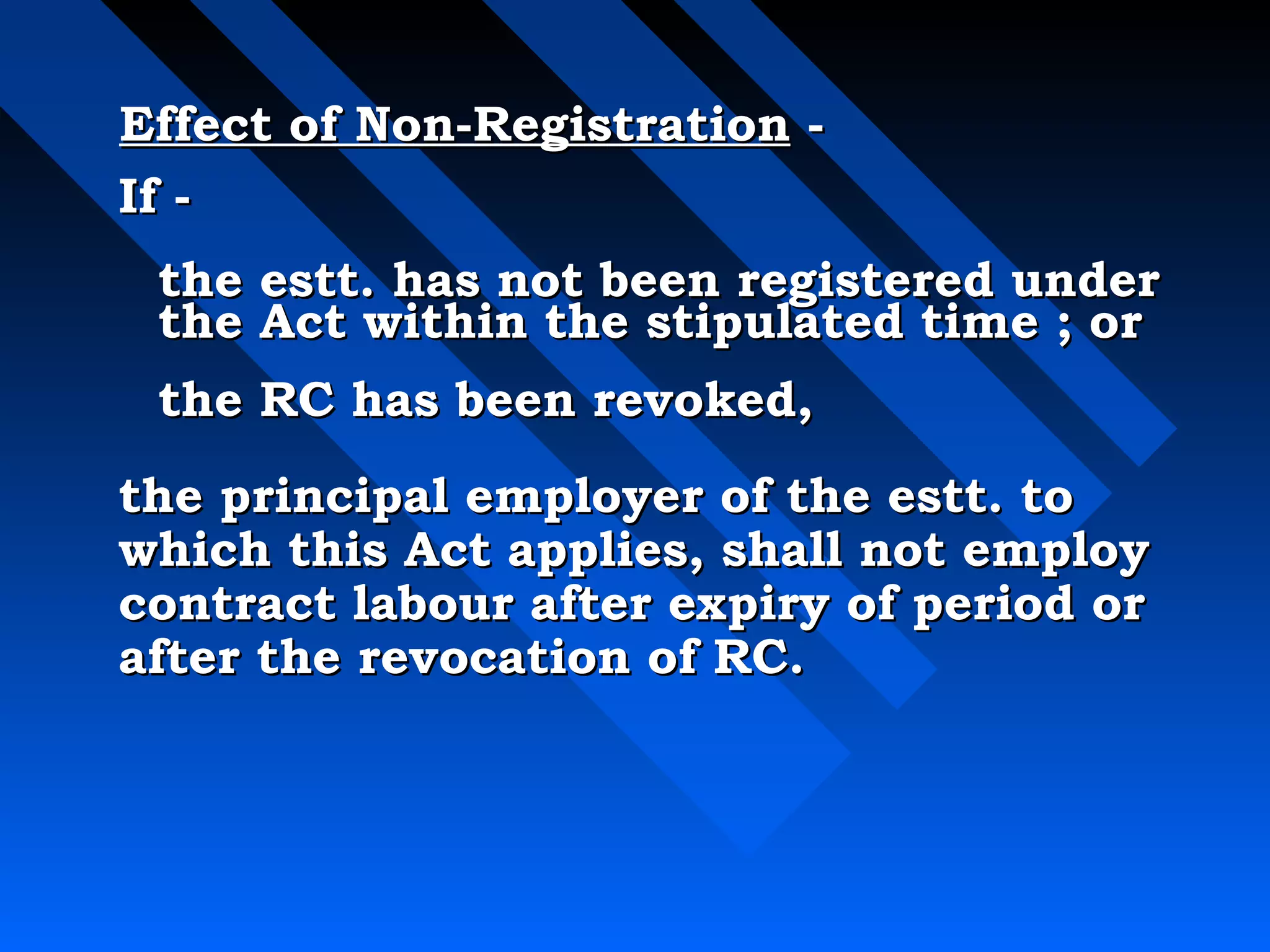 Effect ooff NNoonn--RReeggiissttrraattiioonn -- 
IIff -- 
tthhee eesstttt.. hhaass nnoott bbeeeenn rreeggiisstteerreedd uunnddeerr 
tthhee AAcctt wwiitthhiinn tthhee ssttiippuullaatteedd ttiimmee ;; oorr 
tthhee RRCC hhaass bbeeeenn rreevvookkeedd,, 
tthhee pprriinncciippaall eemmppllooyyeerr ooff tthhee eesstttt.. ttoo 
wwhhiicchh tthhiiss AAcctt aapppplliieess,, sshhaallll nnoott eemmppllooyy 
ccoonnttrraacctt llaabboouurr aafftteerr eexxppiirryy ooff ppeerriioodd oorr 
aafftteerr tthhee rreevvooccaattiioonn ooff RRCC.. 
 