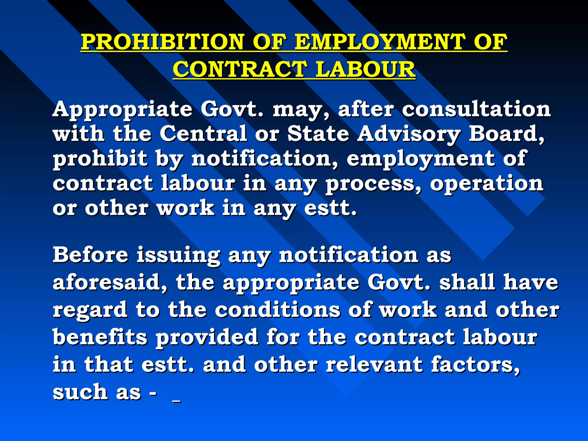 PPRROOHHIIBBIITTIIOONN OOFF EEMMPPLLOOYYMMEENNTT OOFF 
CCOONNTTRRAACCTT LLAABBOOUURR 
AApppprroopprriiaattee GGoovvtt.. mmaayy,, aafftteerr ccoonnssuullttaattiioonn 
wwiitthh tthhee CCeennttrraall oorr SSttaattee AAddvviissoorryy BBooaarrdd,, 
pprroohhiibbiitt bbyy nnoottiiffiiccaattiioonn,, eemmppllooyymmeenntt ooff 
ccoonnttrraacctt llaabboouurr iinn aannyy pprroocceessss,, ooppeerraattiioonn 
oorr ootthheerr wwoorrkk iinn aannyy eesstttt.. 
BBeeffoorree iissssuuiinngg aannyy nnoottiiffiiccaattiioonn aass 
aaffoorreessaaiidd,, tthhee aapppprroopprriiaattee GGoovvtt.. sshhaallll hhaavvee 
rreeggaarrdd ttoo tthhee ccoonnddiittiioonnss ooff wwoorrkk aanndd ootthheerr 
bbeenneeffiittss pprroovviiddeedd ffoorr tthhee ccoonnttrraacctt llaabboouurr 
iinn tthhaatt eesstttt.. aanndd ootthheerr rreelleevvaanntt ffaaccttoorrss,, 
ssuucchh aass -- 
 