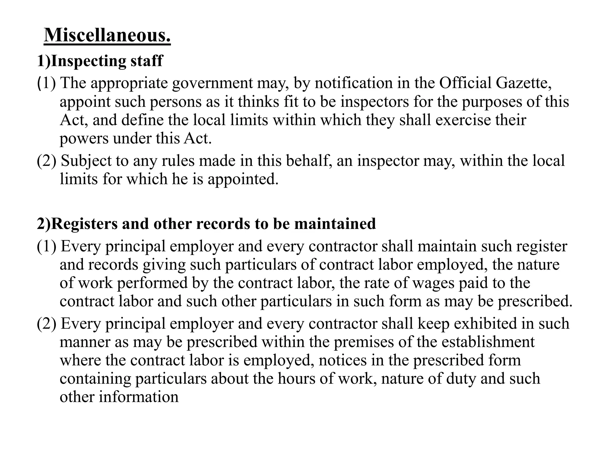 Miscellaneous.
1)Inspecting staff
(1) The appropriate government may, by notification in the Official Gazette,
appoint such persons as it thinks fit to be inspectors for the purposes of this
Act, and define the local limits within which they shall exercise their
powers under this Act.
(2) Subject to any rules made in this behalf, an inspector may, within the local
limits for which he is appointed.
2)Registers and other records to be maintained
(1) Every principal employer and every contractor shall maintain such register
and records giving such particulars of contract labor employed, the nature
of work performed by the contract labor, the rate of wages paid to the
contract labor and such other particulars in such form as may be prescribed.
(2) Every principal employer and every contractor shall keep exhibited in such
manner as may be prescribed within the premises of the establishment
where the contract labor is employed, notices in the prescribed form
containing particulars about the hours of work, nature of duty and such
other information
 