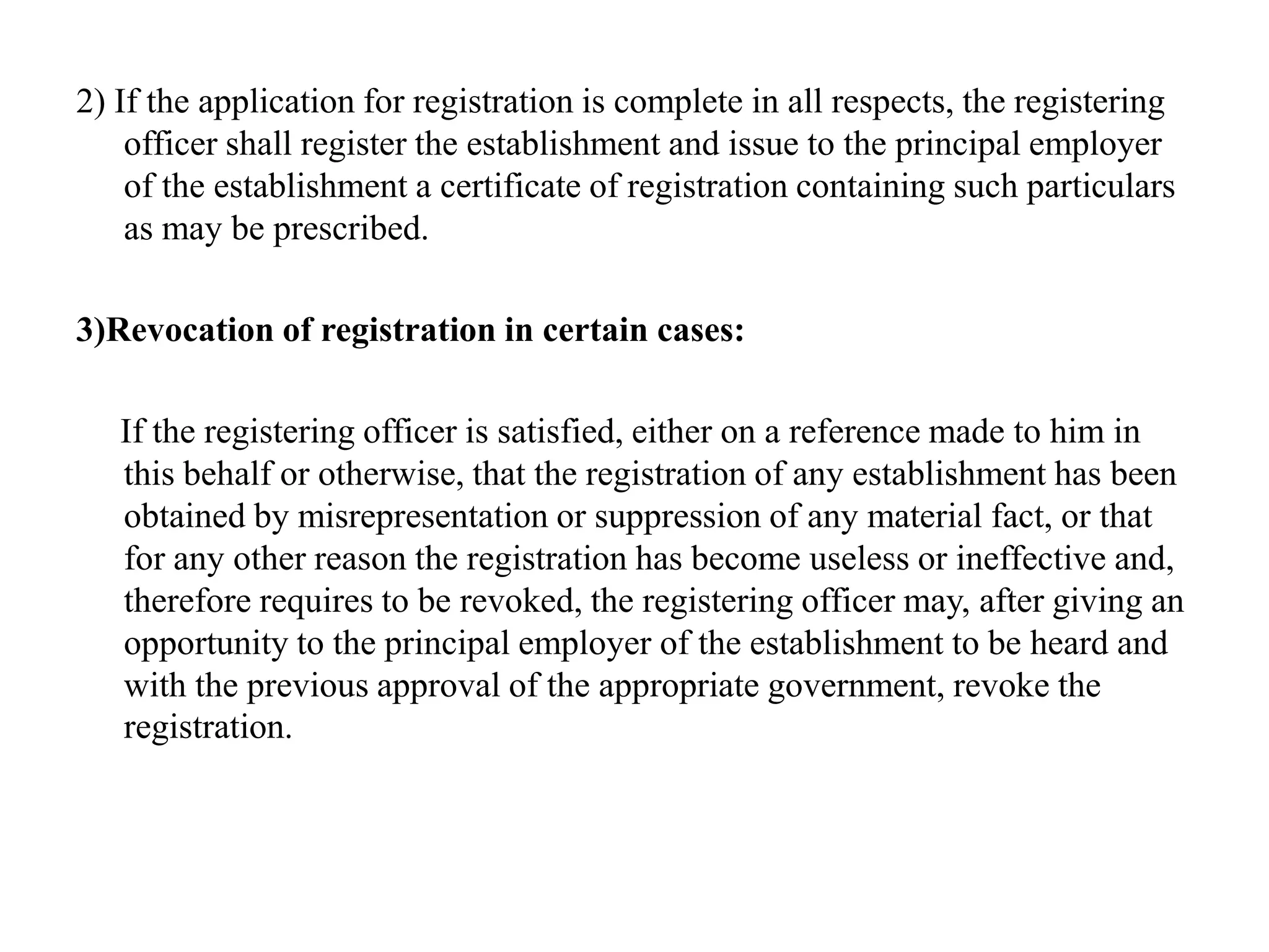 2) If the application for registration is complete in all respects, the registering
officer shall register the establishment and issue to the principal employer
of the establishment a certificate of registration containing such particulars
as may be prescribed.
3)Revocation of registration in certain cases:
If the registering officer is satisfied, either on a reference made to him in
this behalf or otherwise, that the registration of any establishment has been
obtained by misrepresentation or suppression of any material fact, or that
for any other reason the registration has become useless or ineffective and,
therefore requires to be revoked, the registering officer may, after giving an
opportunity to the principal employer of the establishment to be heard and
with the previous approval of the appropriate government, revoke the
registration.
 