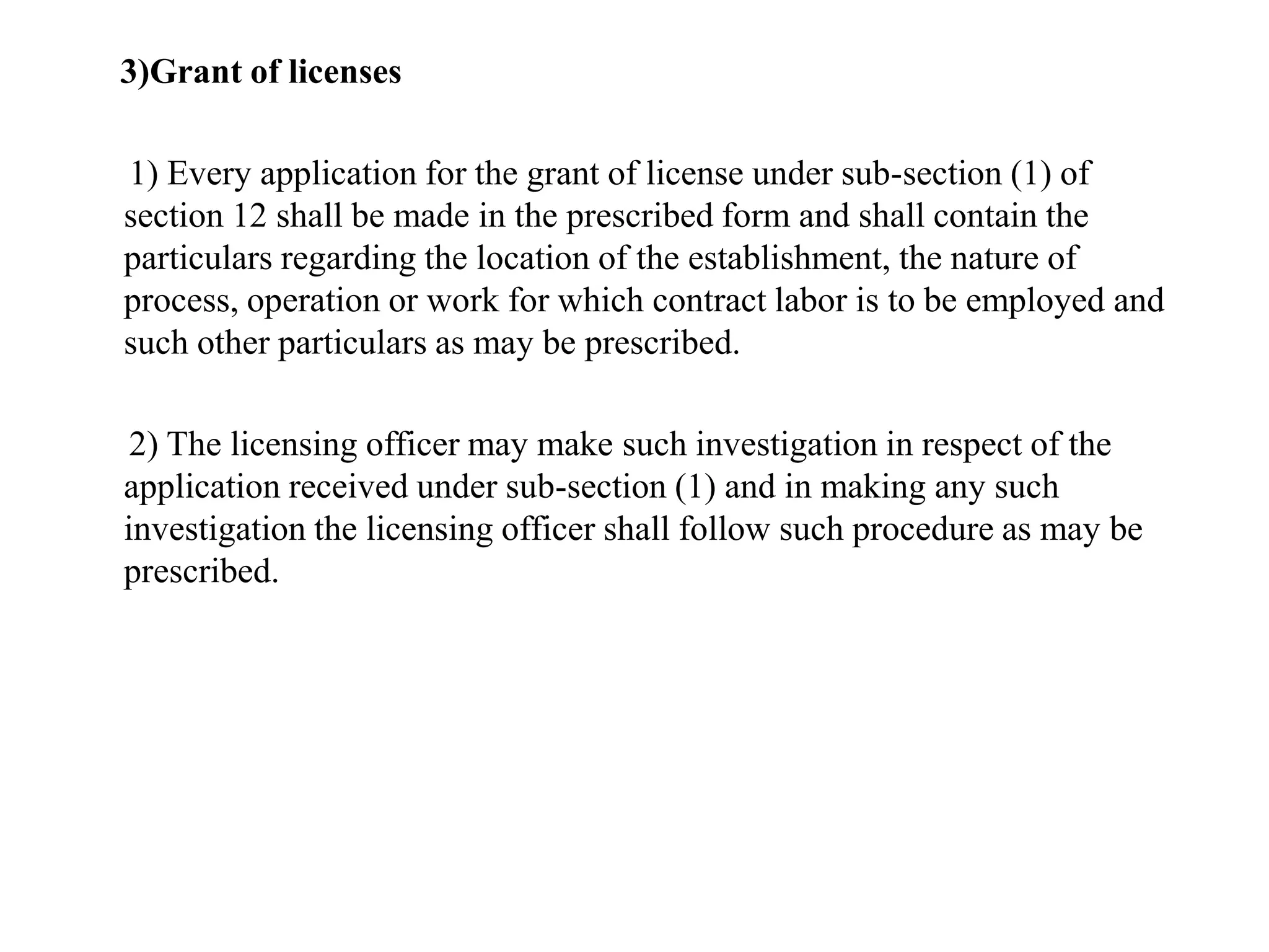 3)Grant of licenses
1) Every application for the grant of license under sub-section (1) of
section 12 shall be made in the prescribed form and shall contain the
particulars regarding the location of the establishment, the nature of
process, operation or work for which contract labor is to be employed and
such other particulars as may be prescribed.
2) The licensing officer may make such investigation in respect of the
application received under sub-section (1) and in making any such
investigation the licensing officer shall follow such procedure as may be
prescribed.
 