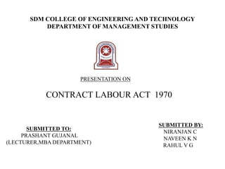 SDM COLLEGE OF ENGINEERING AND TECHNOLOGY
DEPARTMENT OF MANAGEMENT STUDIES
SUBMITTED TO:
PRASHANT GUJANAL
(LECTURER,MBA DEPARTMENT)
SUBMITTED BY:
NIRANJAN C
NAVEEN K N
RAHUL V G
PRESENTATION ON
CONTRACT LABOUR ACT 1970
 