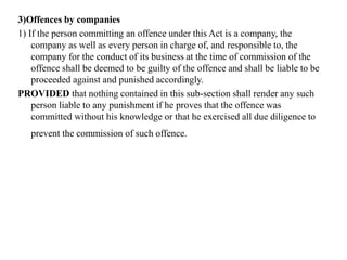 3)Offences by companies
1) If the person committing an offence under this Act is a company, the
company as well as every person in charge of, and responsible to, the
company for the conduct of its business at the time of commission of the
offence shall be deemed to be guilty of the offence and shall be liable to be
proceeded against and punished accordingly.
PROVIDED that nothing contained in this sub-section shall render any such
person liable to any punishment if he proves that the offence was
committed without his knowledge or that he exercised all due diligence to
prevent the commission of such offence.
 